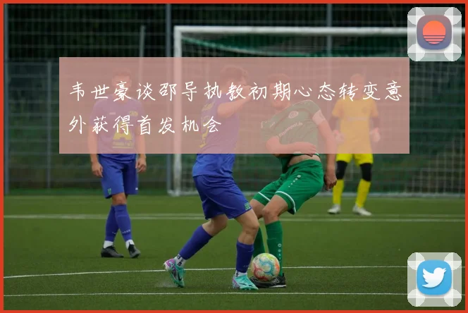 韦世豪谈邵导执教初期心态转变意外获得首发机会