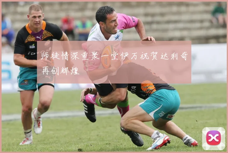 师徒情深重聚一堂伊万祝贺达利奇再创辉煌