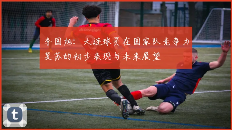 李国旭：大连球员在国家队竞争力复苏的初步表现与未来展望