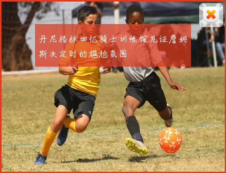 丹尼格林回忆骑士训练馆见证詹姆斯决定时的尴尬氛围