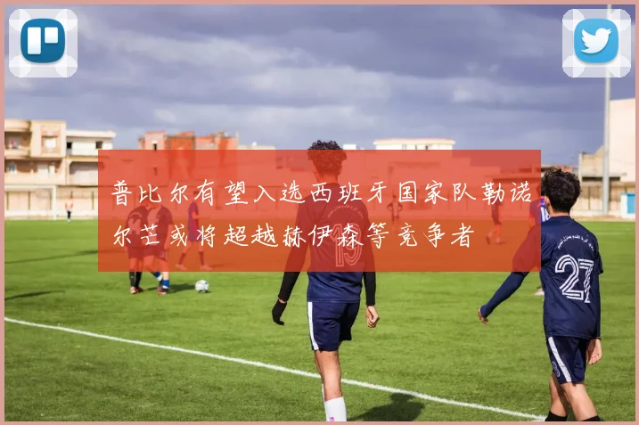 普比尔有望入选西班牙国家队勒诺尔芒或将超越赫伊森等竞争者