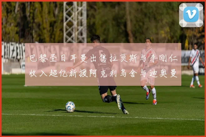 巴黎圣日耳曼出售拉莫斯与李刚仁收入超亿新援阿克利乌舍与迪奥曼德即将加盟