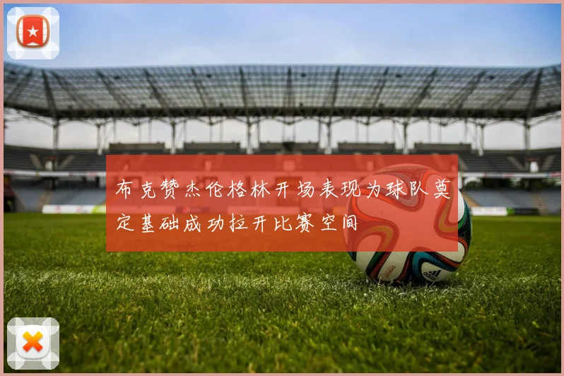 布克赞杰伦格林开场表现为球队奠定基础成功拉开比赛空间