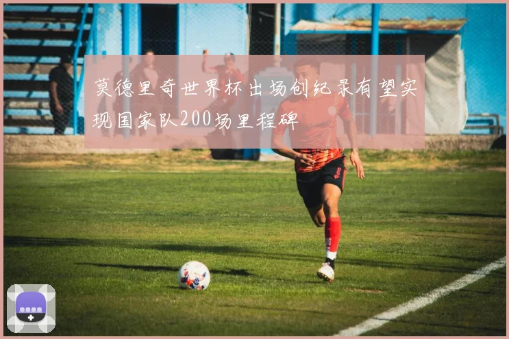 莫德里奇世界杯出场创纪录有望实现国家队200场里程碑