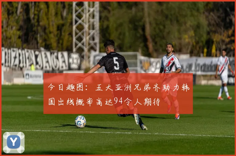今日趣图：五大亚洲兄弟齐助力韩国出线概率高达94令人期待
