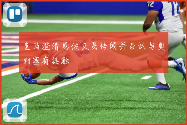 皇马澄清恩佐交易传闻并否认与奥利塞有接触