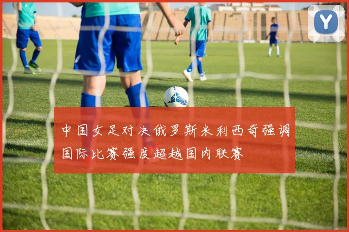 中国女足对决俄罗斯米利西奇强调国际比赛强度超越国内联赛