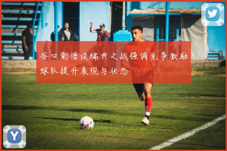 谷口彰悟谈瑞典之战强调竞争激励球队提升表现与状态