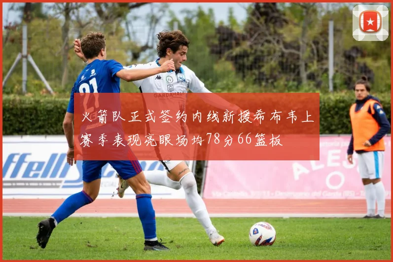 火箭队正式签约内线新援希布韦上赛季表现亮眼场均78分66篮板
