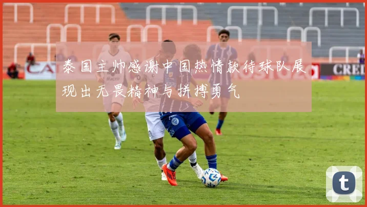 泰国主帅感谢中国热情款待球队展现出无畏精神与拼搏勇气