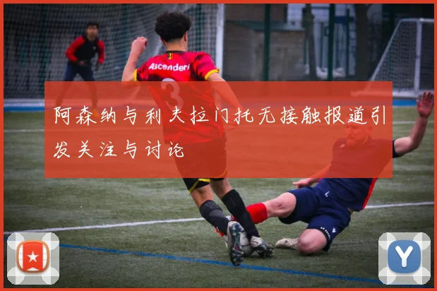 阿森纳与利夫拉门托无接触报道引发关注与讨论