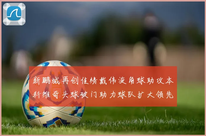 新鹏城再创佳绩戴伟浚角球助攻本科维奇头球破门助力球队扩大领先优势