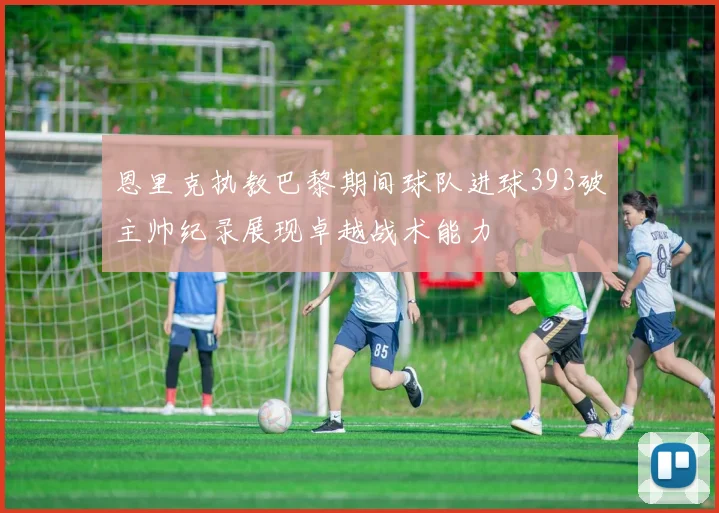 恩里克执教巴黎期间球队进球393破主帅纪录展现卓越战术能力