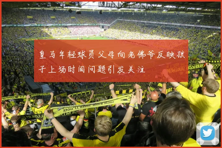 皇马年轻球员父母向老佛爷反映孩子上场时间问题引发关注
