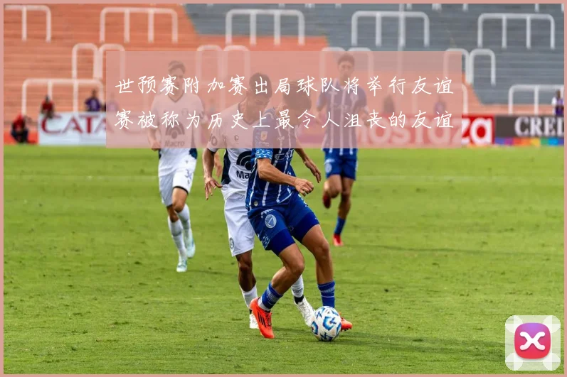 世预赛附加赛出局球队将举行友谊赛被称为历史上最令人沮丧的友谊赛