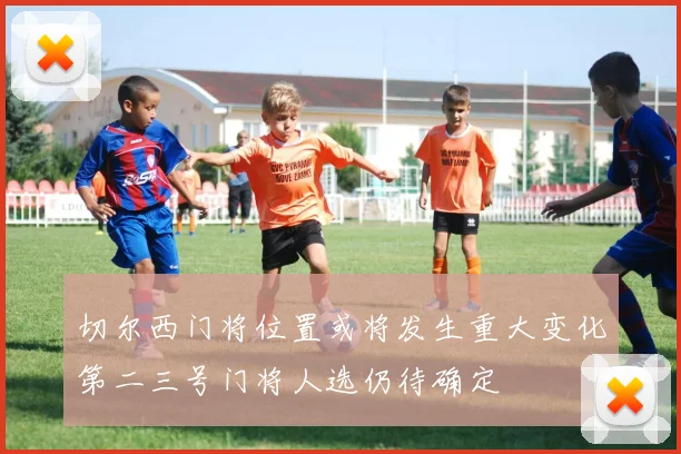切尔西门将位置或将发生重大变化第二三号门将人选仍待确定