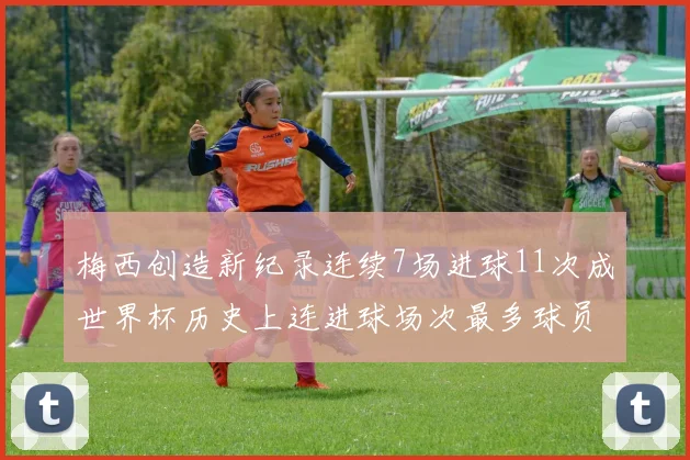 梅西创造新纪录连续7场进球11次成世界杯历史上连进球场次最多球员