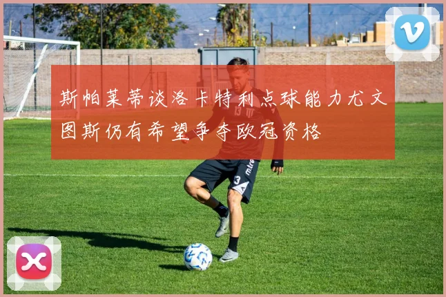 斯帕莱蒂谈洛卡特利点球能力尤文图斯仍有希望争夺欧冠资格