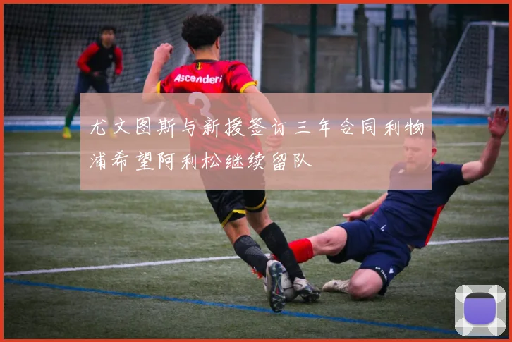 尤文图斯与新援签订三年合同利物浦希望阿利松继续留队