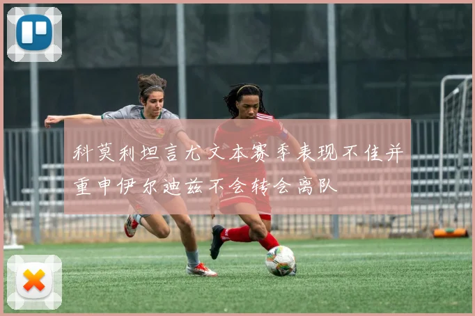 科莫利坦言尤文本赛季表现不佳并重申伊尔迪兹不会转会离队