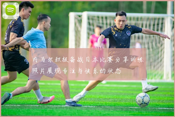 内马尔积极备战日本比赛分享训练照片展现专注与快乐的状态