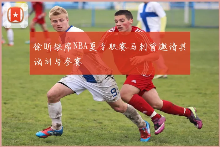 徐昕缺席NBA夏季联赛马刺曾邀请其试训与参赛