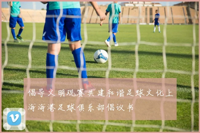 倡导文明观赛共建和谐足球文化上海海港足球俱乐部倡议书