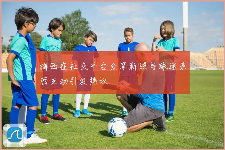 梅西在社交平台分享新照与球迷亲密互动引发热议