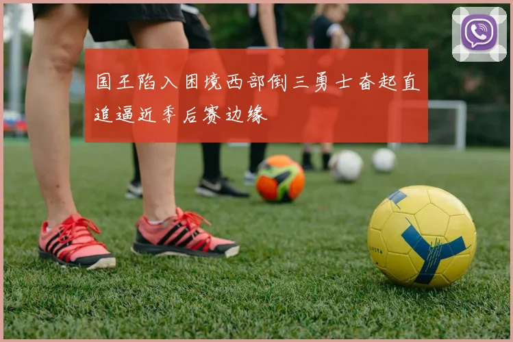 国王陷入困境西部倒三勇士奋起直追逼近季后赛边缘