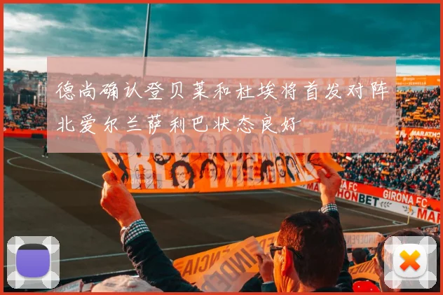 德尚确认登贝莱和杜埃将首发对阵北爱尔兰萨利巴状态良好
