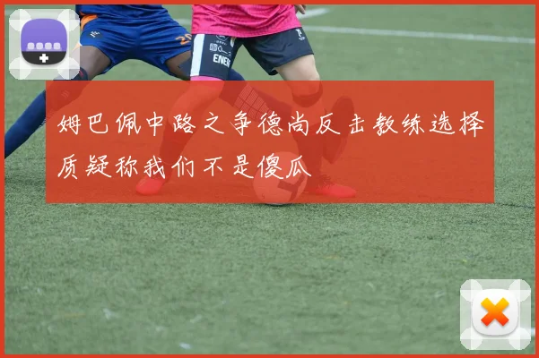 姆巴佩中路之争德尚反击教练选择质疑称我们不是傻瓜