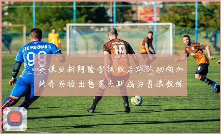 英媒分析阿隆索执教后球队动向加纳乔或被出售罗杰斯成为首选教练