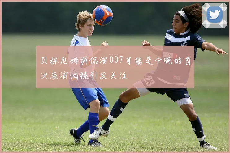 贝林厄姆调侃演007可能是今晚的首次表演试镜引发关注