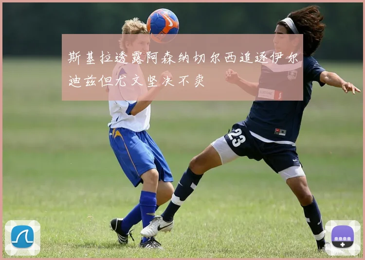 斯基拉透露阿森纳切尔西追逐伊尔迪兹但尤文坚决不卖