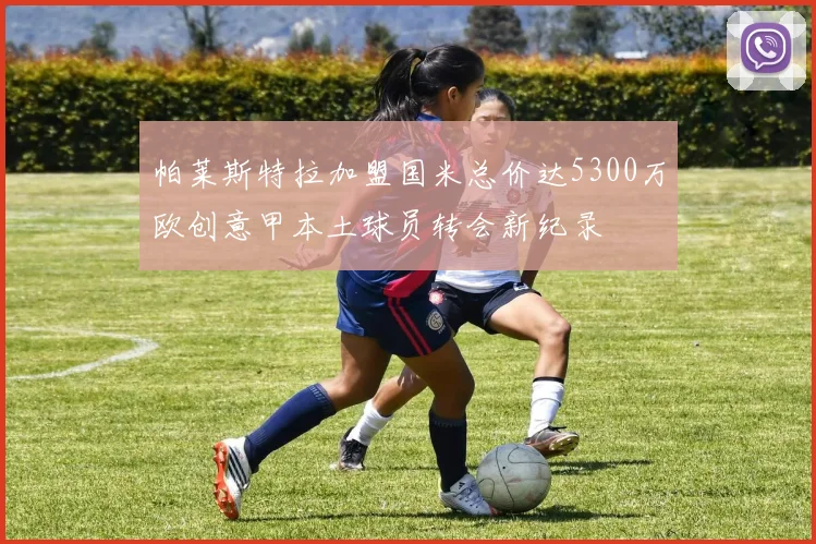 帕莱斯特拉加盟国米总价达5300万欧创意甲本土球员转会新纪录