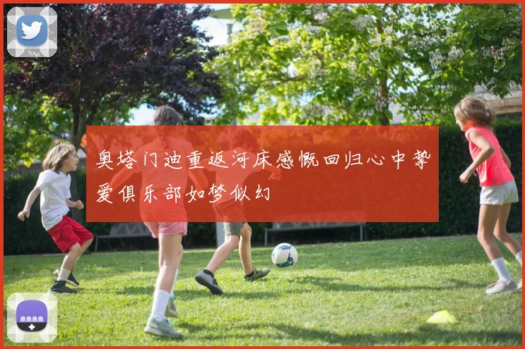 奥塔门迪重返河床感慨回归心中挚爱俱乐部如梦似幻