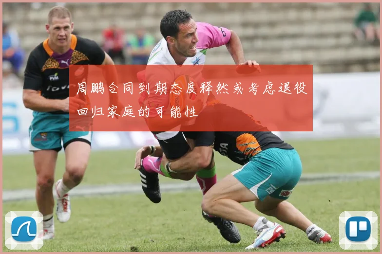 周鹏合同到期态度释然或考虑退役回归家庭的可能性