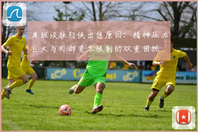 库班谈独行侠出售原因：精神压力巨大与外部资本限制的双重困扰